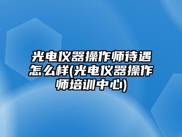 光電儀器操作師待遇怎么樣(光電儀器操作師培訓(xùn)中心)