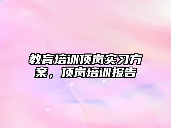 教育培訓(xùn)頂崗實習(xí)方案，頂崗培訓(xùn)報告