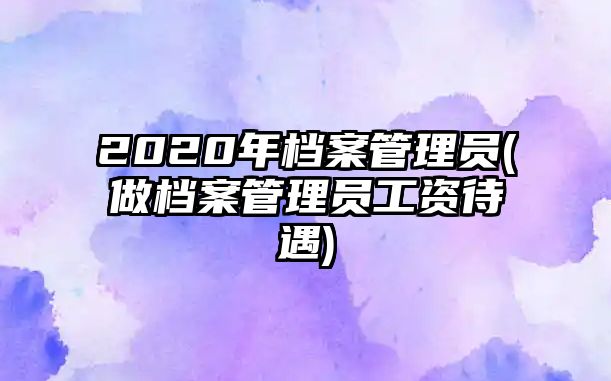 2020年檔案管理員(做檔案管理員工資待遇)