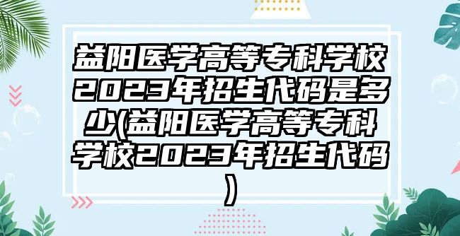 益陽醫(yī)學高等專科學校2023年招生代碼是多少(益陽醫(yī)學高等專科學校2023年招生代碼)