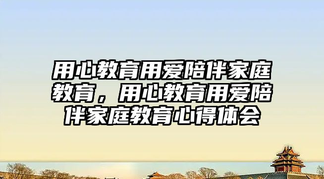 用心教育用愛(ài)陪伴家庭教育，用心教育用愛(ài)陪伴家庭教育心得體會(huì)