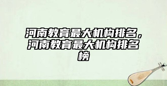 河南教育最大機(jī)構(gòu)排名，河南教育最大機(jī)構(gòu)排名榜