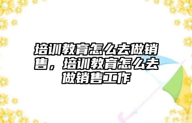 培訓教育怎么去做銷售，培訓教育怎么去做銷售工作