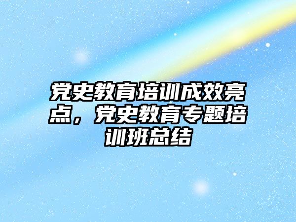 黨史教育培訓成效亮點，黨史教育專題培訓班總結