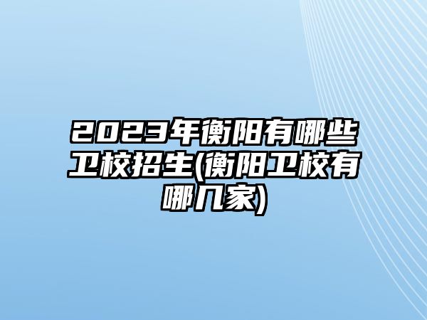 2023年衡陽有哪些衛(wèi)校招生(衡陽衛(wèi)校有哪幾家)