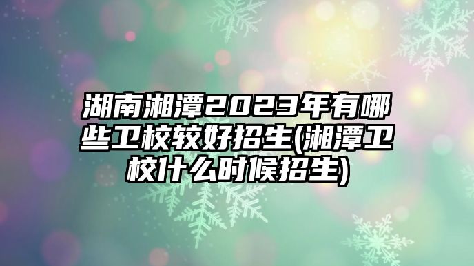 湖南湘潭2023年有哪些衛(wèi)校較好招生(湘潭衛(wèi)校什么時候招生)