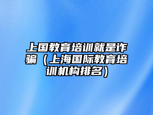 上國教育培訓就是詐騙（上海國際教育培訓機構(gòu)排名）