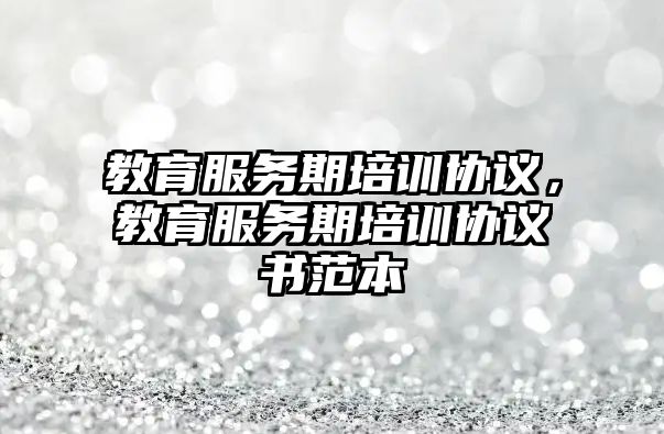 教育服務(wù)期培訓協(xié)議，教育服務(wù)期培訓協(xié)議書范本