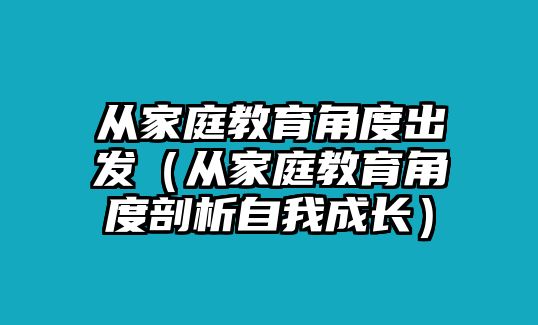 從家庭教育角度出發(fā)（從家庭教育角度剖析自我成長）