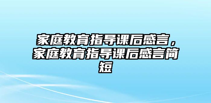 家庭教育指導(dǎo)課后感言，家庭教育指導(dǎo)課后感言簡短