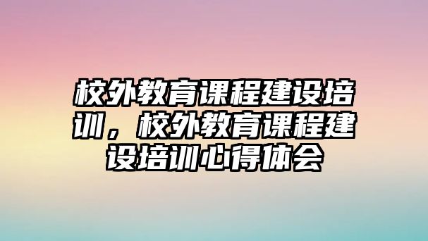 校外教育課程建設(shè)培訓(xùn)，校外教育課程建設(shè)培訓(xùn)心得體會