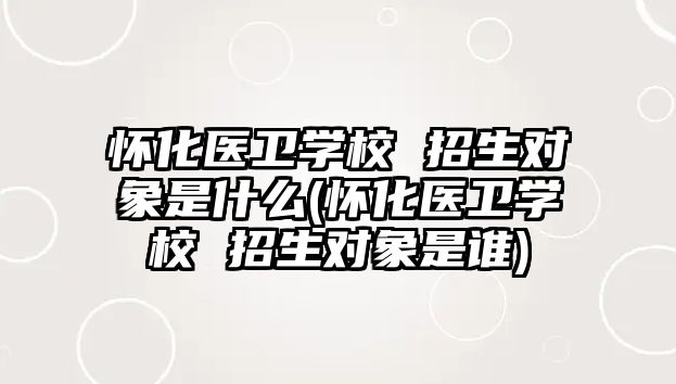 懷化醫(yī)衛(wèi)學(xué)校 招生對象是什么(懷化醫(yī)衛(wèi)學(xué)校 招生對象是誰)