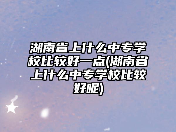 湖南省上什么中專學(xué)校比較好一點(diǎn)(湖南省上什么中專學(xué)校比較好呢)