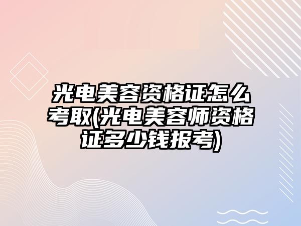 光電美容資格證怎么考取(光電美容師資格證多少錢報考)