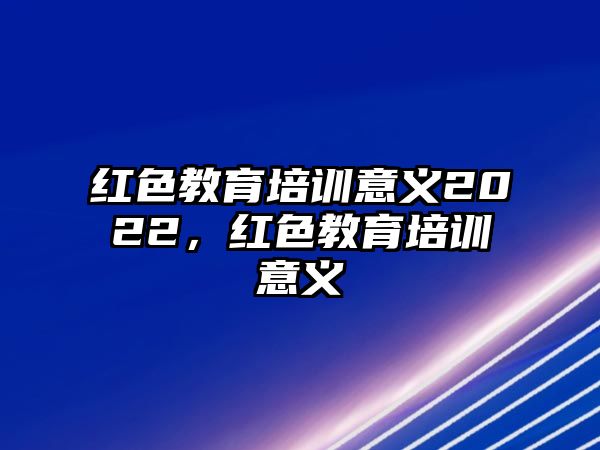 紅色教育培訓(xùn)意義2022，紅色教育培訓(xùn)意義