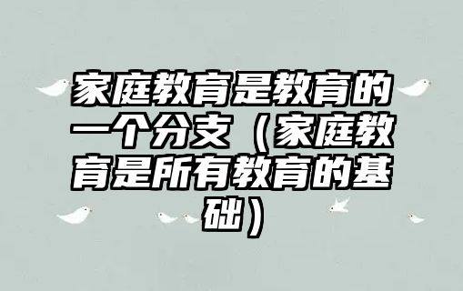 家庭教育是教育的一個(gè)分支（家庭教育是所有教育的基礎(chǔ)）