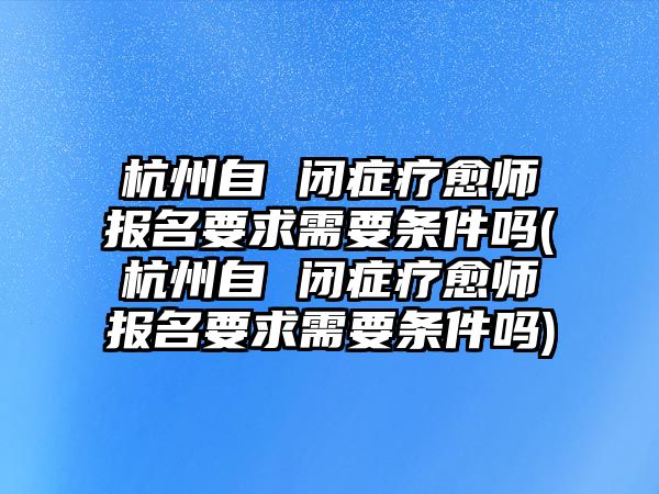 杭州自 閉癥療愈師報名要求需要條件嗎(杭州自 閉癥療愈師報名要求需要條件嗎)