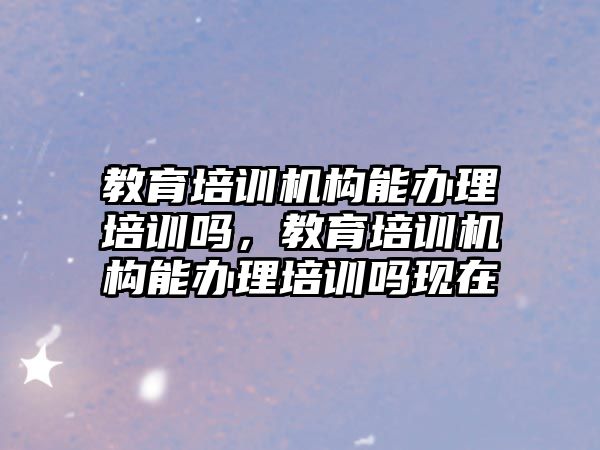 教育培訓機構(gòu)能辦理培訓嗎，教育培訓機構(gòu)能辦理培訓嗎現(xiàn)在