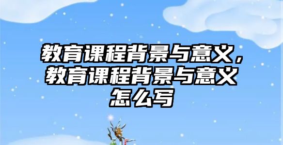 教育課程背景與意義，教育課程背景與意義怎么寫