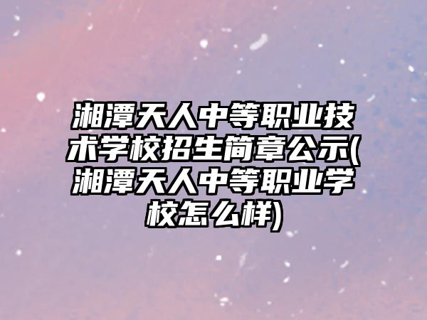 湘潭天人中等職業(yè)技術學校招生簡章公示(湘潭天人中等職業(yè)學校怎么樣)