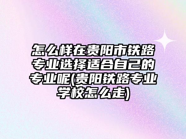 怎么樣在貴陽(yáng)市鐵路專業(yè)選擇適合自己的專業(yè)呢(貴陽(yáng)鐵路專業(yè)學(xué)校怎么走)