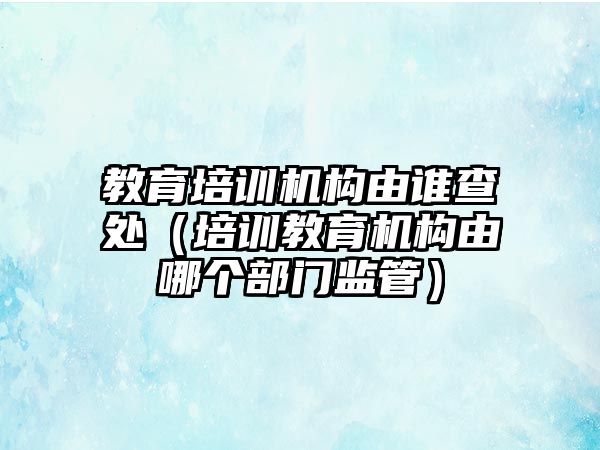 教育培訓(xùn)機(jī)構(gòu)由誰查處（培訓(xùn)教育機(jī)構(gòu)由哪個部門監(jiān)管）