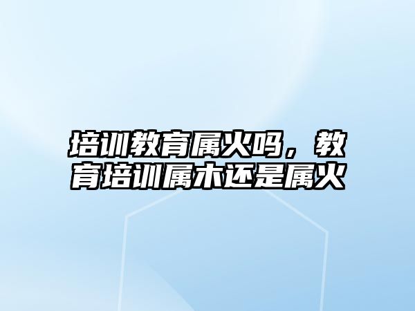 培訓(xùn)教育屬火嗎，教育培訓(xùn)屬木還是屬火