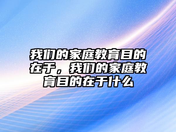 我們的家庭教育目的在于，我們的家庭教育目的在于什么