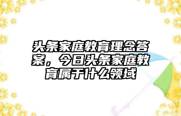 頭條家庭教育理念答案，今日頭條家庭教育屬于什么領(lǐng)域