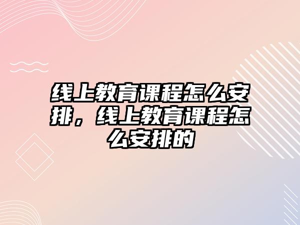 線上教育課程怎么安排，線上教育課程怎么安排的