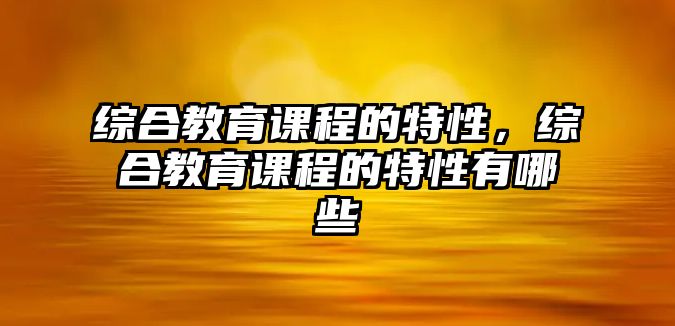 綜合教育課程的特性，綜合教育課程的特性有哪些