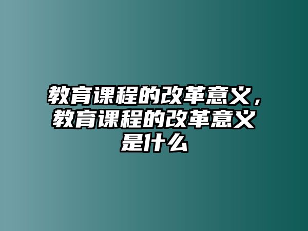 教育課程的改革意義，教育課程的改革意義是什么