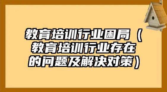 教育培訓(xùn)行業(yè)困局（教育培訓(xùn)行業(yè)存在的問題及解決對策）