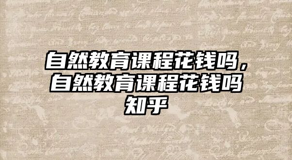 自然教育課程花錢(qián)嗎，自然教育課程花錢(qián)嗎知乎