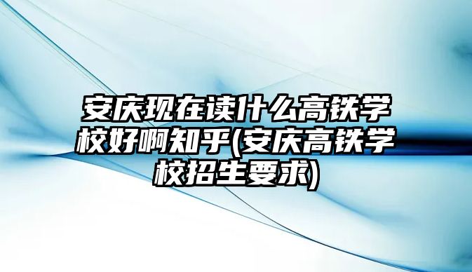 安慶現(xiàn)在讀什么高鐵學(xué)校好啊知乎(安慶高鐵學(xué)校招生要求)