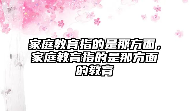 家庭教育指的是那方面，家庭教育指的是那方面的教育