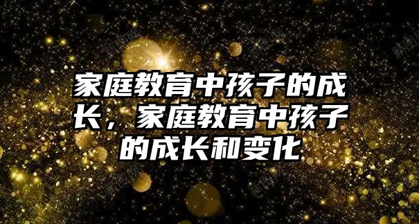 家庭教育中孩子的成長(zhǎng)，家庭教育中孩子的成長(zhǎng)和變化