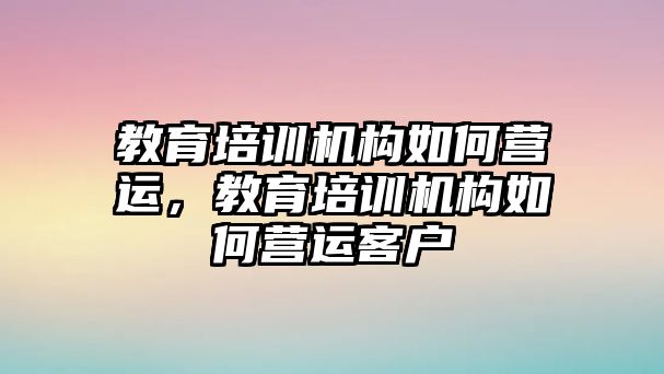 教育培訓(xùn)機構(gòu)如何營運，教育培訓(xùn)機構(gòu)如何營運客戶