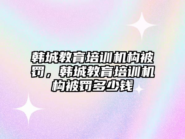 韓城教育培訓(xùn)機(jī)構(gòu)被罰，韓城教育培訓(xùn)機(jī)構(gòu)被罰多少錢