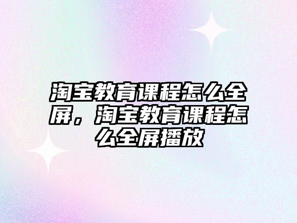 淘寶教育課程怎么全屏，淘寶教育課程怎么全屏播放