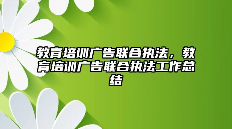 教育培訓廣告聯(lián)合執(zhí)法，教育培訓廣告聯(lián)合執(zhí)法工作總結(jié)