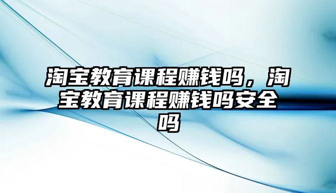 淘寶教育課程賺錢嗎，淘寶教育課程賺錢嗎安全嗎