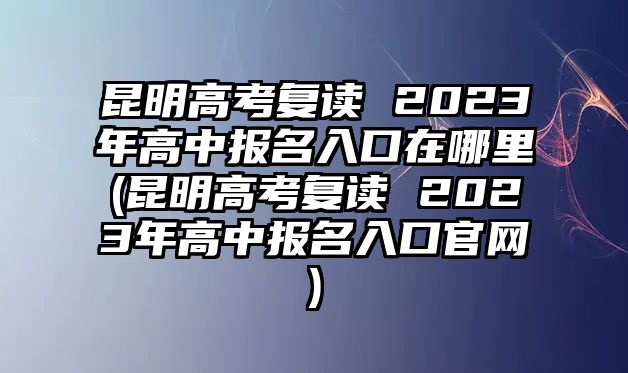 昆明高考復(fù)讀 2023年高中報名入口在哪里(昆明高考復(fù)讀 2023年高中報名入口官網(wǎng))