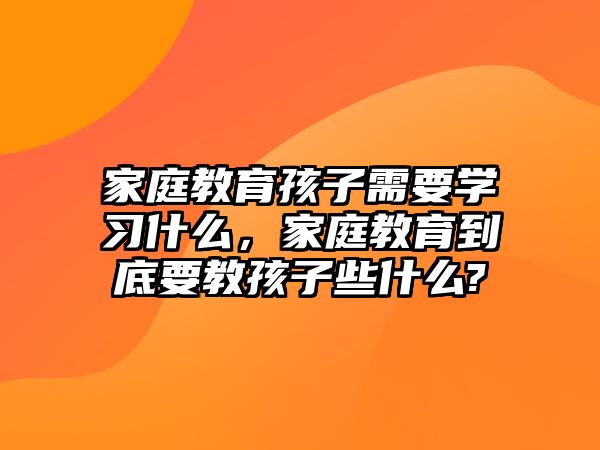 家庭教育孩子需要學(xué)習(xí)什么，家庭教育到底要教孩子些什么?