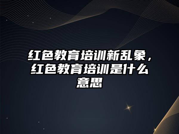 紅色教育培訓(xùn)新亂象，紅色教育培訓(xùn)是什么意思