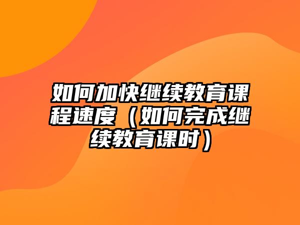 如何加快繼續(xù)教育課程速度（如何完成繼續(xù)教育課時）