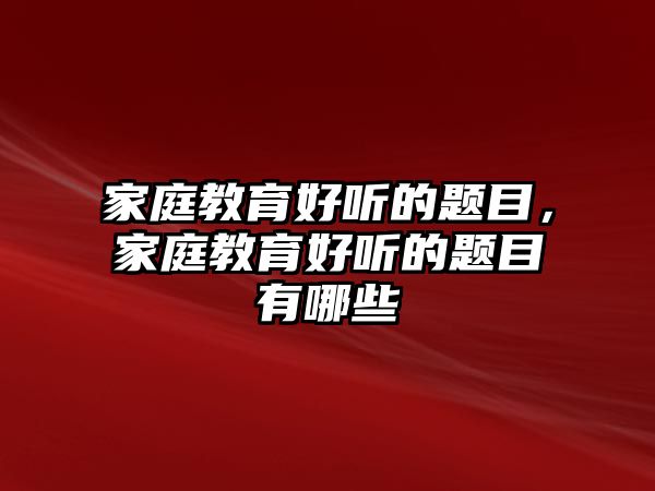 家庭教育好聽的題目，家庭教育好聽的題目有哪些