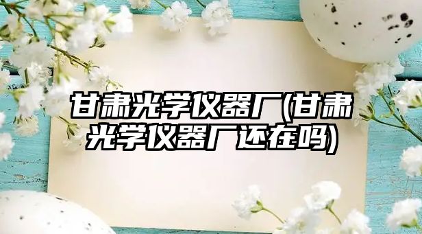 甘肅光學(xué)儀器廠(甘肅光學(xué)儀器廠還在嗎)