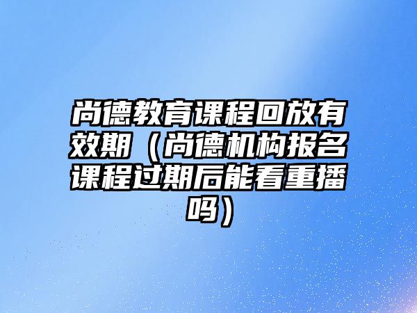 尚德教育課程回放有效期（尚德機構(gòu)報名課程過期后能看重播嗎）