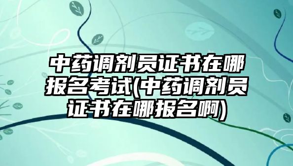 中藥調(diào)劑員證書在哪報名考試(中藥調(diào)劑員證書在哪報名啊)